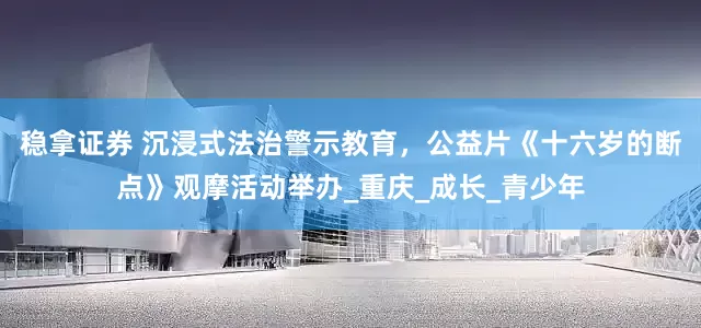 稳拿证券 沉浸式法治警示教育，公益片《十六岁的断点》观摩活动举办_重庆_成长_青少年