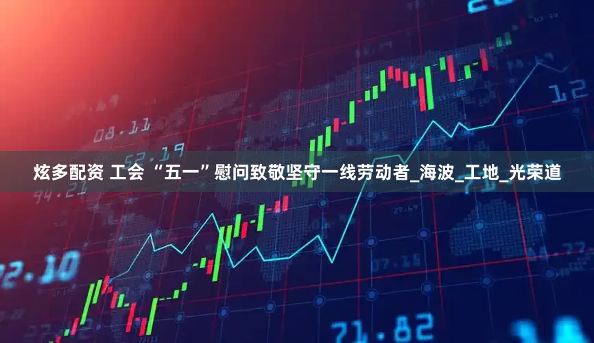 炫多配资 工会 “五一”慰问致敬坚守一线劳动者_海波_工地_光荣道