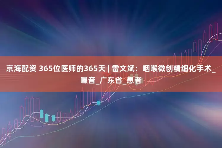 京海配资 365位医师的365天 | 雷文斌：咽喉微创精细化手术_嗓音_广东省_患者