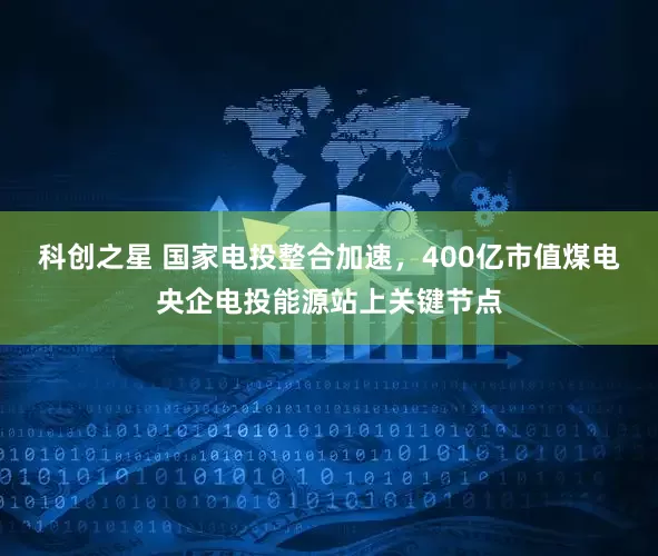 科创之星 国家电投整合加速，400亿市值煤电央企电投能源站上关键节点