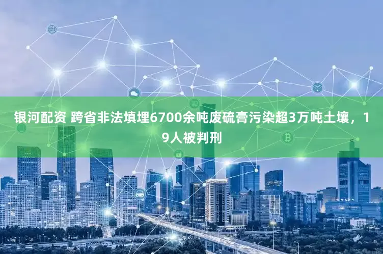 银河配资 跨省非法填埋6700余吨废硫膏污染超3万吨土壤，19人被判刑
