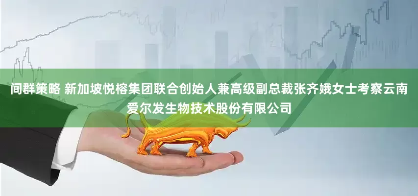 间群策略 新加坡悦榕集团联合创始人兼高级副总裁张齐娥女士考察云南爱尔发生物技术股份有限公司