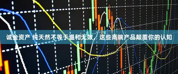 诚金资产 纯天然不等于温和无效，这些高端产品颠覆你的认知