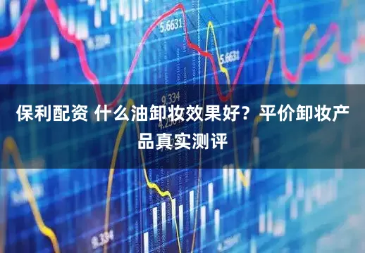 保利配资 什么油卸妆效果好？平价卸妆产品真实测评