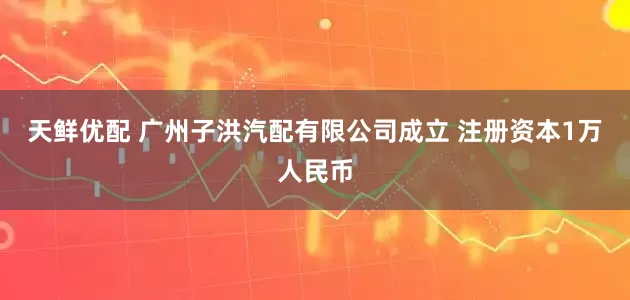 天鲜优配 广州子洪汽配有限公司成立 注册资本1万人民币
