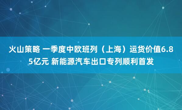 火山策略 一季度中欧班列（上海）运货价值6.85亿元 新能源汽车出口专列顺利首发