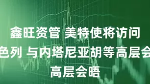 鑫旺资管 美特使将访问以色列 与内塔尼亚胡等高层会晤