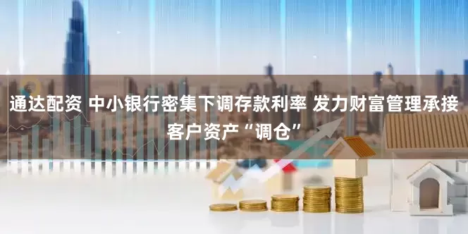通达配资 中小银行密集下调存款利率 发力财富管理承接客户资产“调仓”