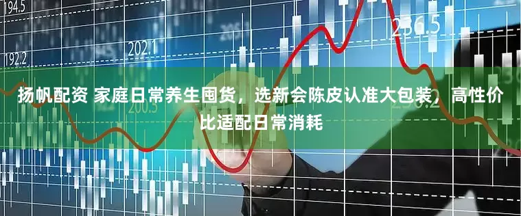 扬帆配资 家庭日常养生囤货，选新会陈皮认准大包装，高性价比适配日常消耗