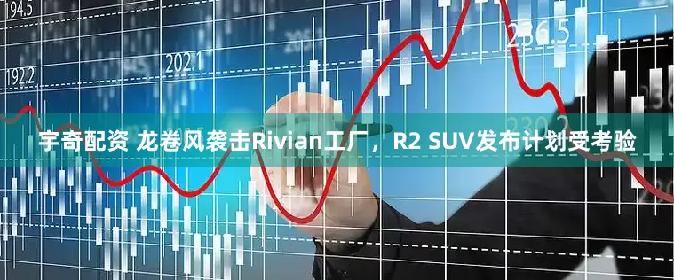 宇奇配资 龙卷风袭击Rivian工厂，R2 SUV发布计划受考验