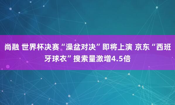 尚融 世界杯决赛“澡盆对决”即将上演 京东“西班牙球衣”搜索量激增4.5倍
