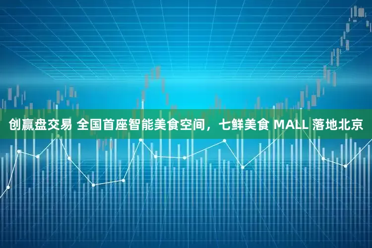 创赢盘交易 全国首座智能美食空间，七鲜美食 MALL 落地北京