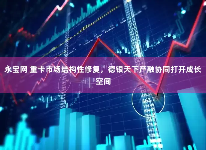 永宝网 重卡市场结构性修复，德银天下产融协同打开成长空间